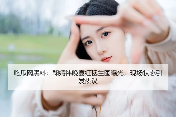 吃瓜网黑料：鞠婧祎晚宴红毯生图曝光，现场状态引发热议